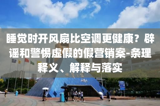 睡覺時開風(fēng)扇比空調(diào)更健康？辟謠和警惕虛假的假營銷案-條理釋義、解釋與落實