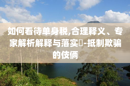 如何看待單身稅,合理釋義、專家解析解釋與落實(shí)?-抵制欺騙的伎倆