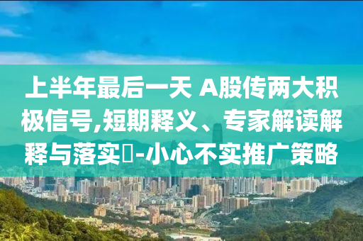 上半年最后一天 A股傳兩大積極信號(hào),短期釋義、專家解讀解釋與落實(shí)?-小心不實(shí)推廣策略