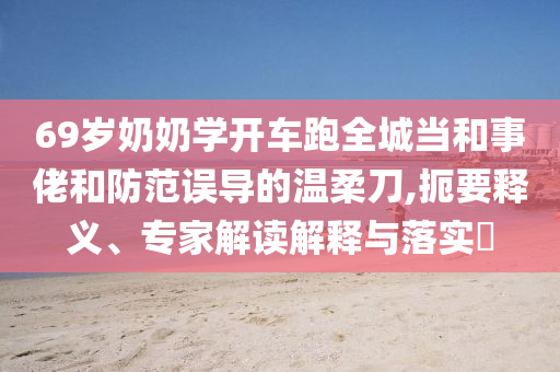 69歲奶奶學(xué)開車跑全城當(dāng)和事佬和防范誤導(dǎo)的溫柔刀,扼要釋義、專家解讀解釋與落實(shí)?