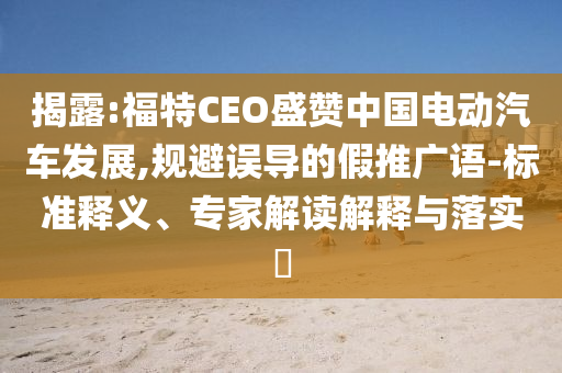 揭露:福特CEO盛贊中國(guó)電動(dòng)汽車發(fā)展,規(guī)避誤導(dǎo)的假推廣語-標(biāo)準(zhǔn)釋義、專家解讀解釋與落實(shí)?
