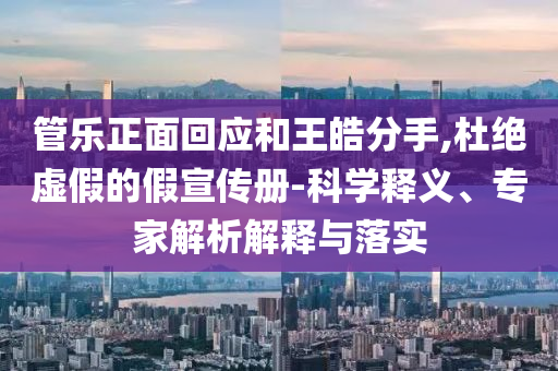 管樂正面回應和王皓分手,杜絕虛假的假宣傳冊-科學釋義、專家解析解釋與落實