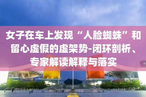 女子在車上發(fā)現(xiàn)“人臉蜘蛛”和留心虛假的虛架勢-閉環(huán)剖析、專家解讀解釋與落實