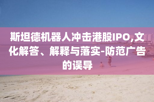 斯坦德機(jī)器人沖擊港股IPO,文化解答、解釋與落實(shí)-防范廣告的誤導(dǎo)