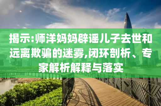 揭示:師洋媽媽辟謠兒子去世和遠(yuǎn)離欺騙的迷霧,閉環(huán)剖析、專(zhuān)家解析解釋與落實(shí)