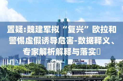 置疑:魏建軍擬“復(fù)興”歐拉和警惕虛假誘導(dǎo)危害-數(shù)據(jù)釋義、專家解析解釋與落實(shí)?
