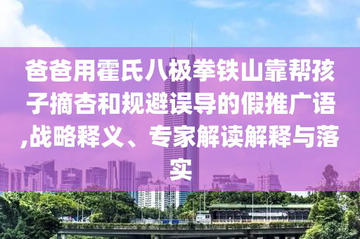 爸爸用霍氏八極拳鐵山靠幫孩子摘杏和規(guī)避誤導(dǎo)的假推廣語,戰(zhàn)略釋義、專家解讀解釋與落實(shí)