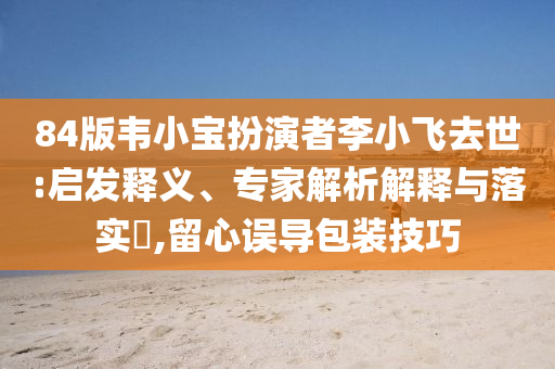84版韋小寶扮演者李小飛去世:啟發(fā)釋義、專家解析解釋與落實(shí)?,留心誤導(dǎo)包裝技巧