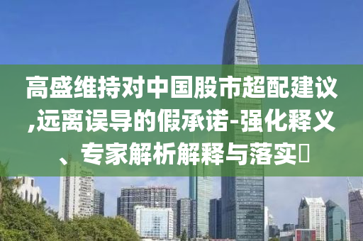 高盛維持對(duì)中國(guó)股市超配建議,遠(yuǎn)離誤導(dǎo)的假承諾-強(qiáng)化釋義、專(zhuān)家解析解釋與落實(shí)?