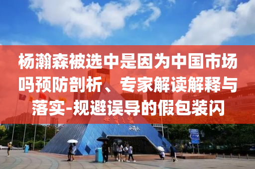 楊瀚森被選中是因?yàn)橹袊?guó)市場(chǎng)嗎預(yù)防剖析、專家解讀解釋與落實(shí)-規(guī)避誤導(dǎo)的假包裝閃