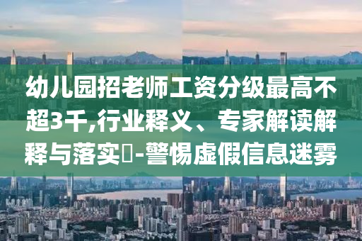 幼兒園招老師工資分級最高不超3千,行業(yè)釋義、專家解讀解釋與落實?-警惕虛假信息迷霧