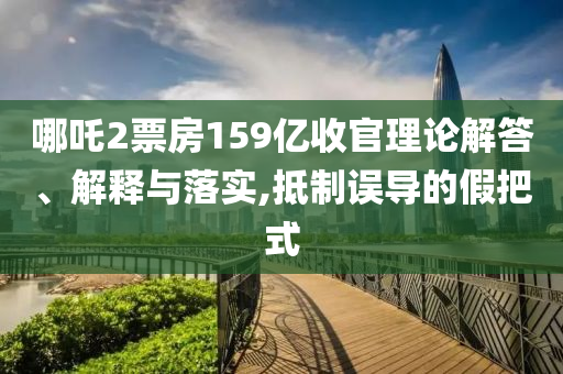 哪吒2票房159億收官理論解答、解釋與落實,抵制誤導的假把式