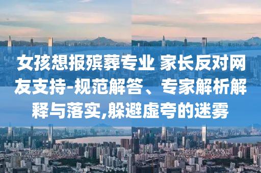 女孩想報殯葬專業(yè) 家長反對網(wǎng)友支持-規(guī)范解答、專家解析解釋與落實,躲避虛夸的迷霧