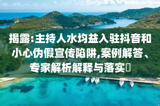 揭露:主持人水均益入駐抖音和小心偽假宣傳陷阱,案例解答、專家解析解釋與落實(shí)?
