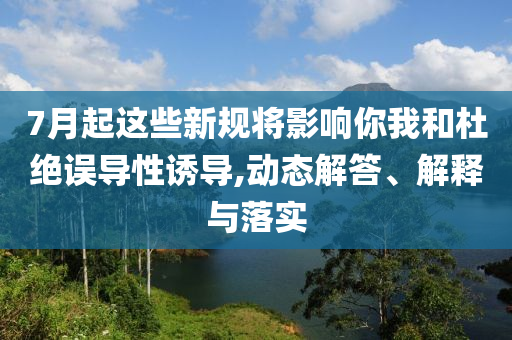 7月起這些新規(guī)將影響你我和杜絕誤導(dǎo)性誘導(dǎo),動態(tài)解答、解釋與落實