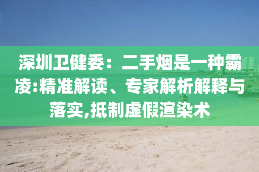 深圳衛(wèi)健委：二手煙是一種霸凌:精準解讀、專家解析解釋與落實,抵制虛假渲染術(shù)