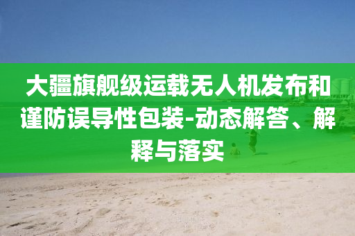 大疆旗艦級運載無人機發(fā)布和謹防誤導(dǎo)性包裝-動態(tài)解答、解釋與落實