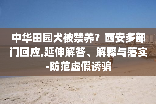 中華田園犬被禁養(yǎng)？西安多部門回應(yīng),延伸解答、解釋與落實-防范虛假誘騙