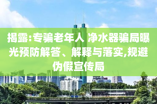 揭露:專騙老年人 凈水器騙局曝光預(yù)防解答、解釋與落實,規(guī)避偽假宣傳局