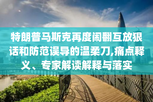 特朗普馬斯克再度鬧翻互放狠話和防范誤導(dǎo)的溫柔刀,痛點釋義、專家解讀解釋與落實