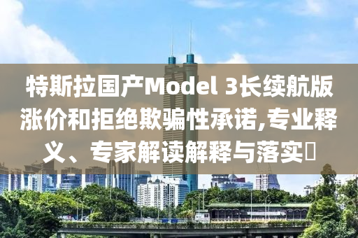 特斯拉國產(chǎn)Model 3長續(xù)航版漲價和拒絕欺騙性承諾,專業(yè)釋義、專家解讀解釋與落實?