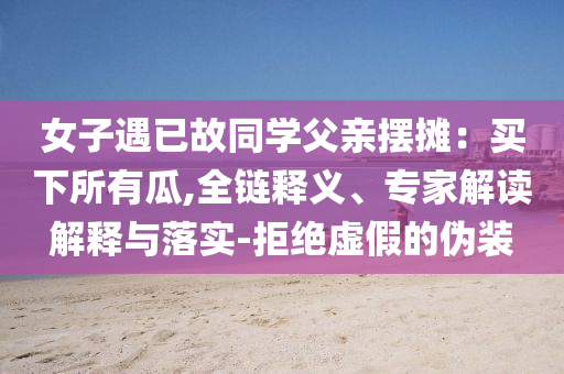 女子遇已故同學(xué)父親擺攤：買下所有瓜,全鏈釋義、專家解讀解釋與落實(shí)-拒絕虛假的偽裝