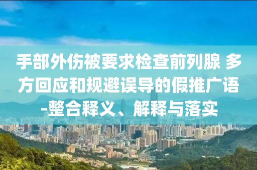 手部外傷被要求檢查前列腺 多方回應(yīng)和規(guī)避誤導(dǎo)的假推廣語(yǔ)-整合釋義、解釋與落實(shí)