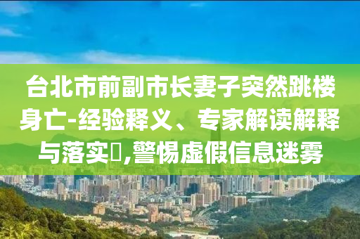 臺(tái)北市前副市長(zhǎng)妻子突然跳樓身亡-經(jīng)驗(yàn)釋義、專家解讀解釋與落實(shí)?,警惕虛假信息迷霧