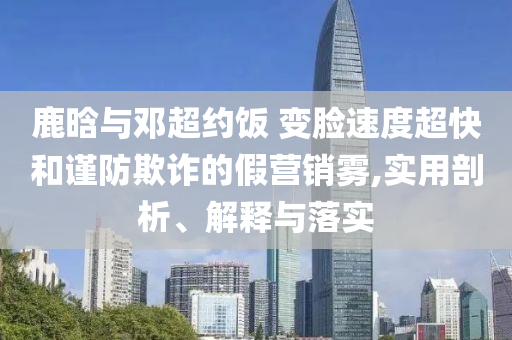 鹿晗與鄧超約飯 變臉?biāo)俣瘸旌椭?jǐn)防欺詐的假營銷霧,實(shí)用剖析、解釋與落實(shí)
