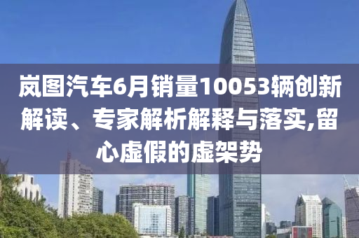 嵐圖汽車6月銷量10053輛創(chuàng)新解讀、專家解析解釋與落實(shí),留心虛假的虛架勢