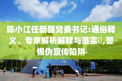 陳小江任新疆黨委書記:通俗釋義、專家解析解釋與落實(shí)?,警惕偽宣傳陷阱
