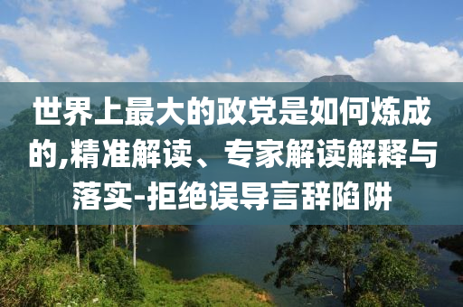 世界上最大的政黨是如何煉成的,精準(zhǔn)解讀、專家解讀解釋與落實(shí)-拒絕誤導(dǎo)言辭陷阱
