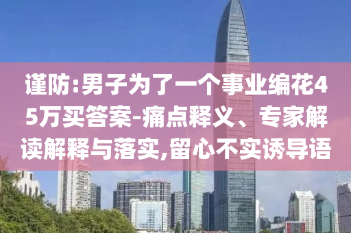 謹(jǐn)防:男子為了一個(gè)事業(yè)編花45萬(wàn)買答案-痛點(diǎn)釋義、專家解讀解釋與落實(shí),留心不實(shí)誘導(dǎo)語(yǔ)