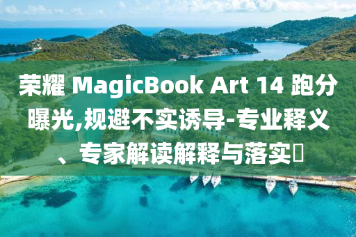 榮耀 MagicBook Art 14 跑分曝光,規(guī)避不實誘導(dǎo)-專業(yè)釋義、專家解讀解釋與落實?