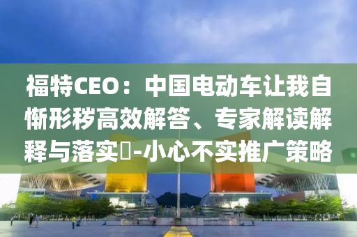 福特CEO：中國電動車讓我自慚形穢高效解答、專家解讀解釋與落實?-小心不實推廣策略