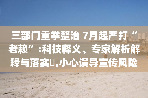 三部門重拳整治 7月起嚴(yán)打“老賴”:科技釋義、專家解析解釋與落實?,小心誤導(dǎo)宣傳風(fēng)險