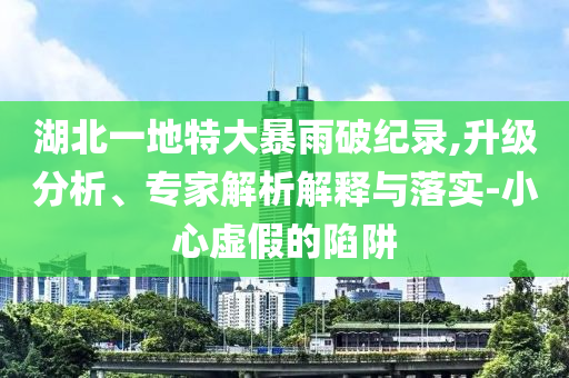 湖北一地特大暴雨破紀錄,升級分析、專家解析解釋與落實-小心虛假的陷阱