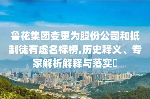 魯花集團(tuán)變更為股份公司和抵制徒有虛名標(biāo)榜,歷史釋義、專(zhuān)家解析解釋與落實(shí)?