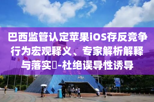 巴西監(jiān)管認(rèn)定蘋(píng)果iOS存反競(jìng)爭(zhēng)行為宏觀(guān)釋義、專(zhuān)家解析解釋與落實(shí)?-杜絕誤導(dǎo)性誘導(dǎo)