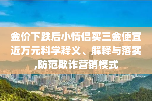 金價(jià)下跌后小情侶買(mǎi)三金便宜近萬(wàn)元科學(xué)釋義、解釋與落實(shí),防范欺詐營(yíng)銷(xiāo)模式