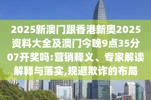 2025新澳門跟香港新奧2025資料大全及澳門今晚9點(diǎn)35分07開獎嗎:營銷釋義、專家解讀解釋與落實(shí),規(guī)避欺詐的布局