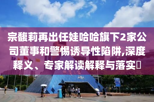 宗馥莉再出任娃哈哈旗下2家公司董事和警惕誘導性陷阱,深度釋義、專家解讀解釋與落實?