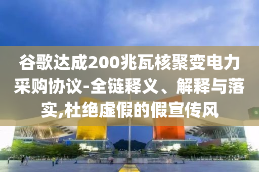 谷歌達成200兆瓦核聚變電力采購協(xié)議-全鏈釋義、解釋與落實,杜絕虛假的假宣傳風