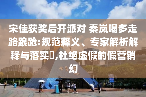宋佳獲獎后開派對 秦嵐喝多走路踉蹌:規(guī)范釋義、專家解析解釋與落實?,杜絕虛假的假營銷幻