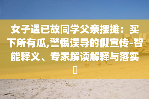女子遇已故同學(xué)父親擺攤：買下所有瓜,警惕誤導(dǎo)的假宣傳-智能釋義、專家解讀解釋與落實?