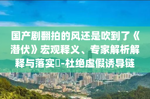 國(guó)產(chǎn)劇翻拍的風(fēng)還是吹到了《潛伏》宏觀釋義、專家解析解釋與落實(shí)?-杜絕虛假誘導(dǎo)鏈