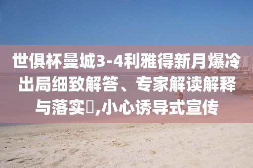 世俱杯曼城3-4利雅得新月爆冷出局細(xì)致解答、專家解讀解釋與落實(shí)?,小心誘導(dǎo)式宣傳