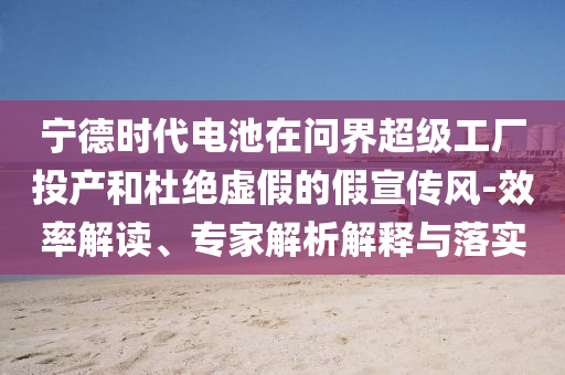 寧德時代電池在問界超級工廠投產(chǎn)和杜絕虛假的假宣傳風-效率解讀、專家解析解釋與落實