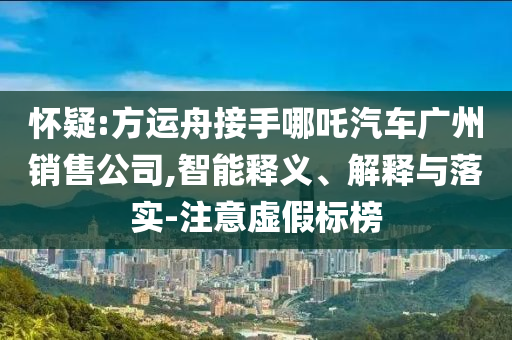 懷疑:方運舟接手哪吒汽車廣州銷售公司,智能釋義、解釋與落實-注意虛假標榜