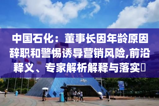 中國石化：董事長因年齡原因辭職和警惕誘導營銷風險,前沿釋義、專家解析解釋與落實?